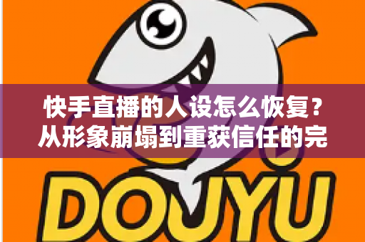 快手直播的人设怎么恢复？从形象崩塌到重获信任的完整重建指南与实战运营技巧