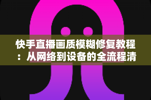 快手直播画质模糊修复教程：从网络到设备的全流程清晰化方案，助你快速告别“马赛克”直播