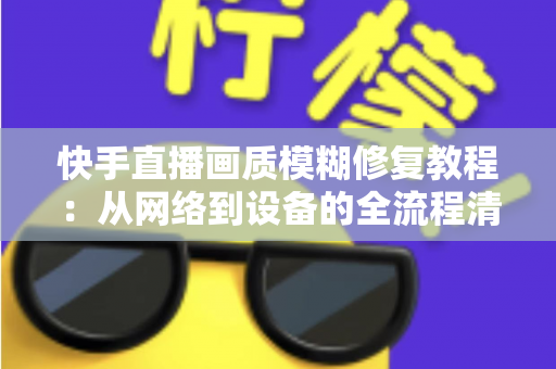 快手直播画质模糊修复教程：从网络到设备的全流程清晰化方案，助你快速告别“马赛克”直播