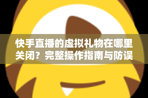 快手直播的虚拟礼物在哪里关闭？完整操作指南与防误触充值攻略，帮你轻松管住钱包、远离误打赏