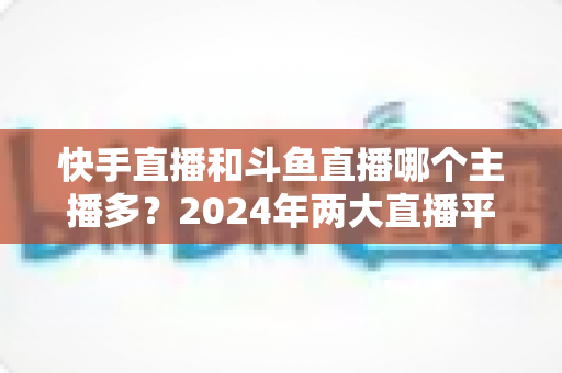 快手直播和斗鱼直播哪个主播多?2024年两大直播平台主播规模与生态全面对比解析 快手直播和斗鱼直播哪个主播多?2024年两大直播平台主播规模与生态全面对比解析