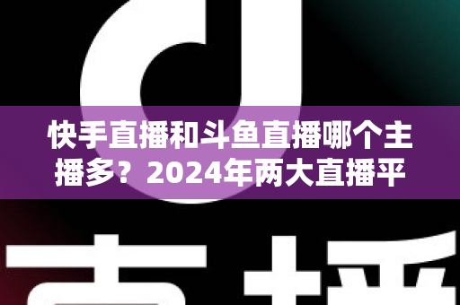 快手直播和斗鱼直播哪个主播多?2024年两大直播平台主播规模与生态全面对比解析 快手直播和斗鱼直播哪个主播多?2024年两大直播平台主播规模与生态全面对比解析