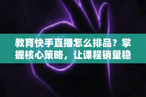 教育快手直播怎么排品?掌握核心策略,让课程销量稳步提升 教育快手直播怎么排品?掌握核心策略,让课程销量稳步提升