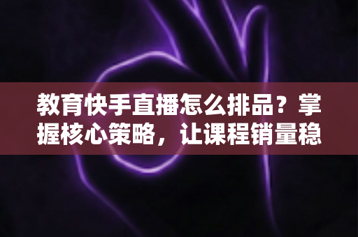 教育快手直播怎么排品?掌握核心策略,让课程销量稳步提升 教育快手直播怎么排品?掌握核心策略,让课程销量稳步提升