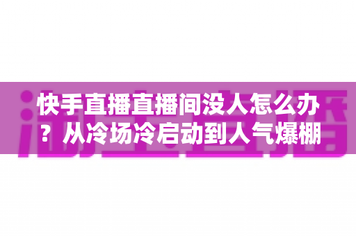 快手直播直播间没人怎么办?从冷场冷启动到人气爆棚的直播间运营实战全攻略 快手直播直播间没人怎么办?从冷场冷启动到人气爆棚的直播间运营实战全攻略