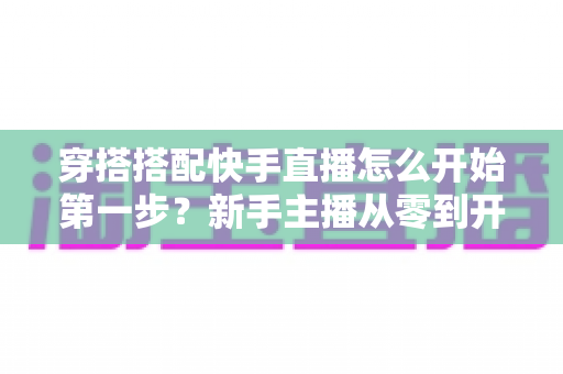 穿搭搭配快手直播怎么开始第一步?新手主播从零到开播的完整实战指南 穿搭搭配快手直播怎么开始第一步?新手主播从零到开播的完整实战指南