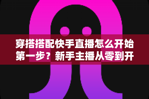 穿搭搭配快手直播怎么开始第一步?新手主播从零到开播的完整实战指南 穿搭搭配快手直播怎么开始第一步?新手主播从零到开播的完整实战指南