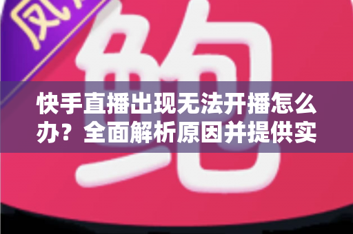 快手直播出现无法开播怎么办？全面解析原因并提供实用解决方案