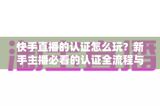 快手直播的认证怎么玩？新手主播必看的认证全流程与实操指南