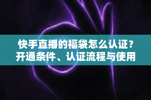 快手直播的福袋怎么认证？开通条件、认证流程与使用技巧全解析