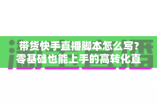 带货快手直播脚本怎么写？零基础也能上手的高转化直播带货全流程实战指南