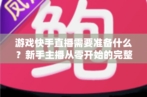 游戏快手直播需要准备什么？新手主播从零开始的完整开播指南与装备清单