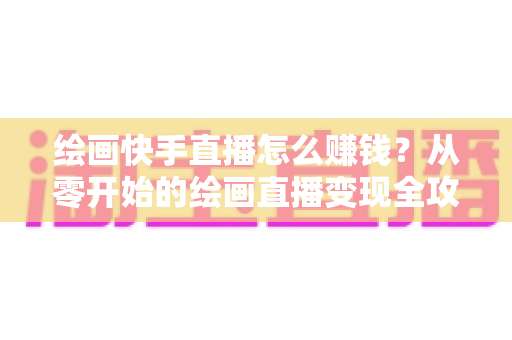 绘画快手直播怎么赚钱？从零开始的绘画直播变现全攻略