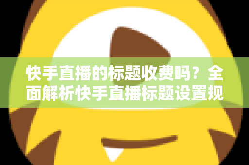 快手直播的标题收费吗？全面解析快手直播标题设置规则、免费方法与避坑指南