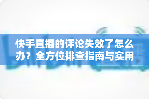 快手直播的评论失效了怎么办？全方位排查指南与实用解决方案