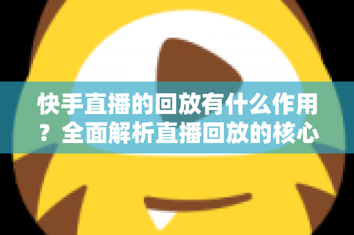 快手直播的回放有什么作用？全面解析直播回放的核心价值与实用玩法