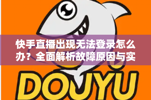 快手直播出现无法登录怎么办？全面解析故障原因与实用解决方案指南