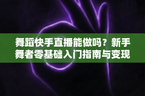 舞蹈快手直播能做吗？新手舞者零基础入门指南与变现攻略全解析