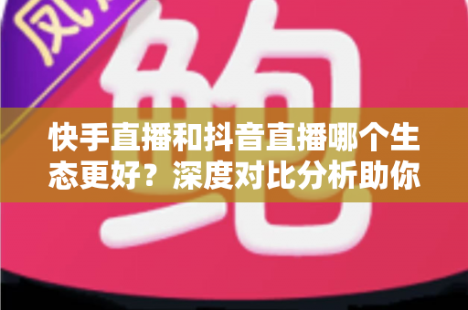 快手直播和抖音直播哪个生态更好？深度对比分析助你找到最适合的直播平台