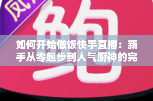 如何开始做饭快手直播：新手从零起步到人气厨神的完整实战指南