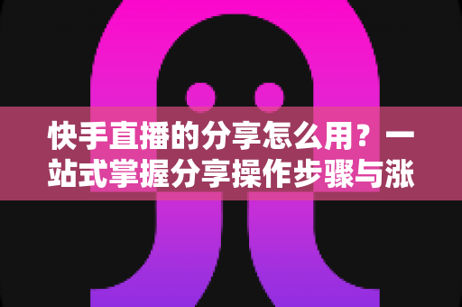 快手直播的分享怎么用？一站式掌握分享操作步骤与涨粉实战技巧
