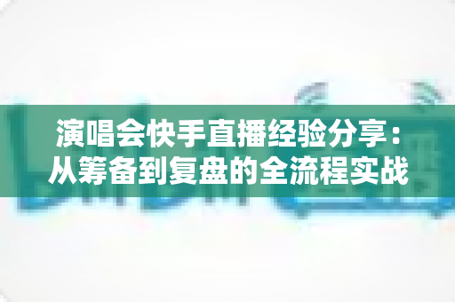 演唱会快手直播经验分享：从筹备到复盘的全流程实战指南