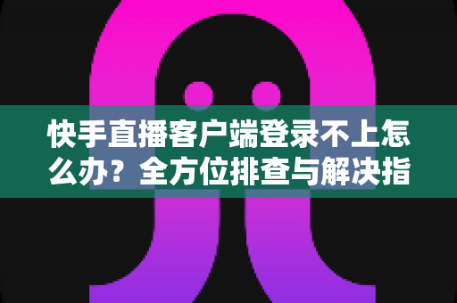 快手直播客户端登录不上怎么办？全方位排查与解决指南，快速找回你的直播间