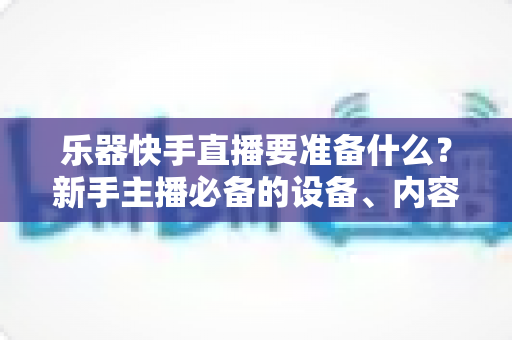 乐器快手直播要准备什么?新手主播必备的设备、内容与运营全攻略 乐器快手直播要准备什么?新手主播必备的设备、内容与运营全攻略
