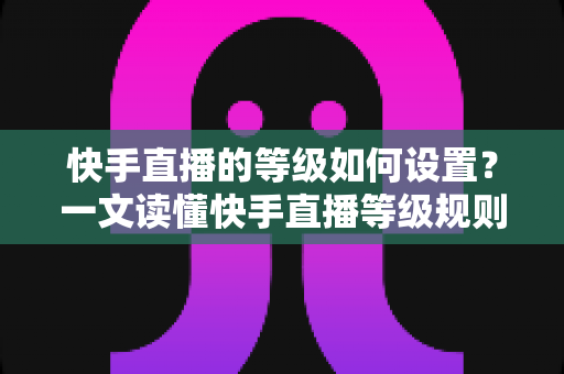 快手直播的等级如何设置？一文读懂快手直播等级规则与快速升级全攻略