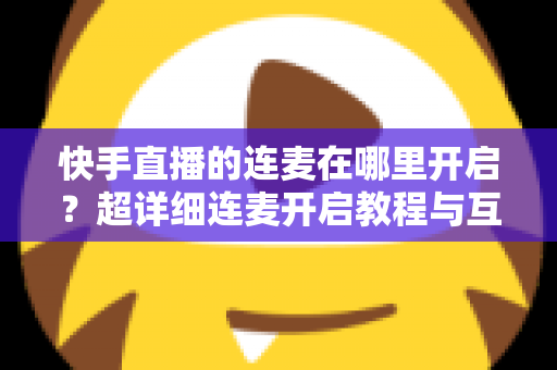 快手直播的连麦在哪里开启?超详细连麦开启教程与互动技巧全解析 快手直播的连麦在哪里开启?超详细连麦开启教程与互动技巧全解析