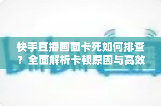 快手直播画面卡死如何排查？全面解析卡顿原因与高效解决指南