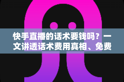 快手直播的话术要钱吗？一文讲透话术费用真相、免费获取渠道与避坑指南