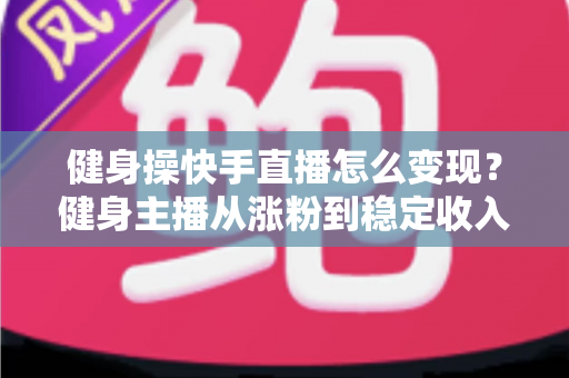健身操快手直播怎么变现？健身主播从涨粉到稳定收入的全方位实战指南