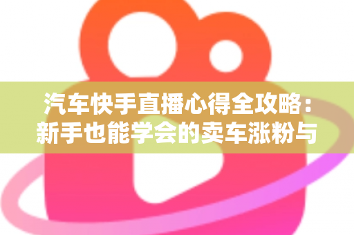 汽车快手直播心得全攻略:新手也能学会的卖车涨粉与成交实战技巧 汽车快手直播心得全攻略:新手也能学会的卖车涨粉与成交实战技巧