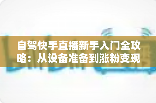 自驾快手直播新手入门全攻略：从设备准备到涨粉变现，一篇讲透旅途直播