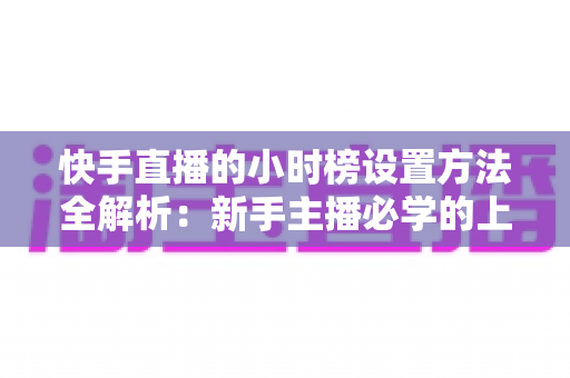 快手直播的小时榜设置方法全解析：新手主播必学的上榜攻略与流量提升技巧