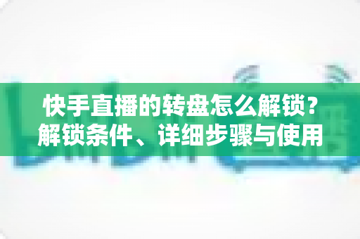 快手直播的转盘怎么解锁？解锁条件、详细步骤与使用技巧一文讲透，助你打造高互动人气直播间