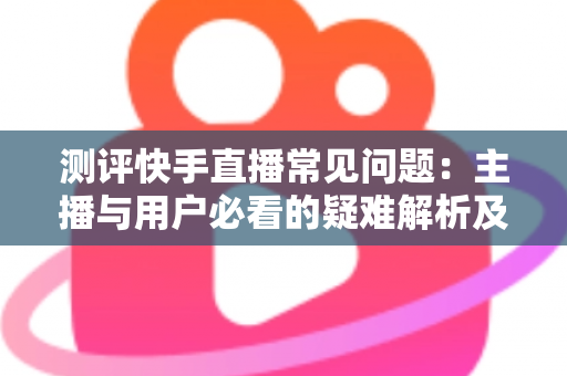 测评快手直播常见问题:主播与用户必看的疑难解析及实用解决方案指南 测评快手直播常见问题:主播与用户必看的疑难解析及实用解决方案指南