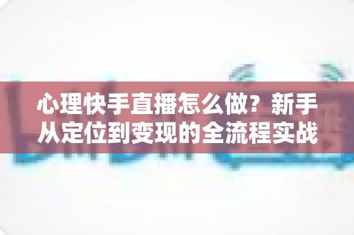 心理快手直播怎么做？新手从定位到变现的全流程实战指南