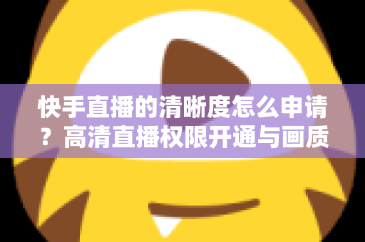 快手直播的清晰度怎么申请？高清直播权限开通与画质优化全攻略