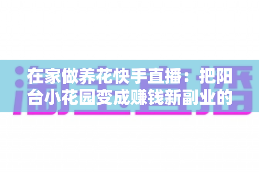在家做养花快手直播:把阳台小花园变成赚钱新副业的完整指南 在家做养花快手直播:把阳台小花园变成赚钱新副业的完整指南
