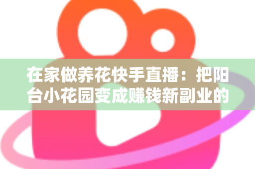在家做养花快手直播:把阳台小花园变成赚钱新副业的完整指南 在家做养花快手直播:把阳台小花园变成赚钱新副业的完整指南
