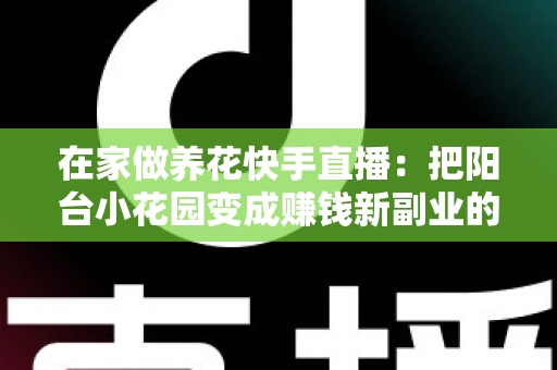 在家做养花快手直播:把阳台小花园变成赚钱新副业的完整指南 在家做养花快手直播:把阳台小花园变成赚钱新副业的完整指南
