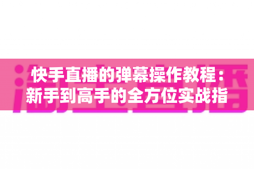 快手直播的弹幕操作教程：新手到高手的全方位实战指南