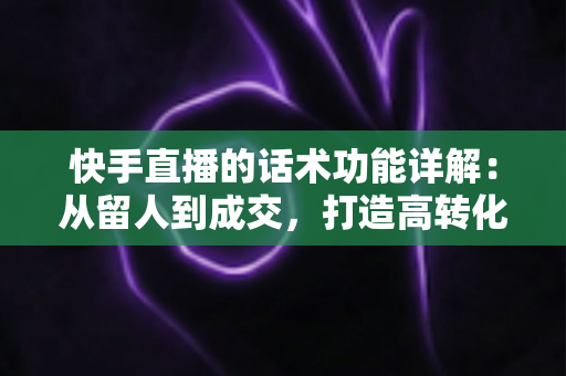 快手直播的话术功能详解：从留人到成交，打造高转化直播间的必备实战指南