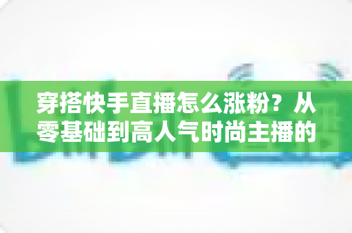 穿搭快手直播怎么涨粉？从零基础到高人气时尚主播的实战增长指南