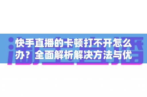 快手直播的卡顿打不开怎么办?全面解析解决方法与优化技巧全攻略 快手直播的卡顿打不开怎么办?全面解析解决方法与优化技巧全攻略