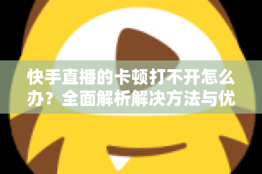 快手直播的卡顿打不开怎么办？全面解析解决方法与优化技巧全攻略