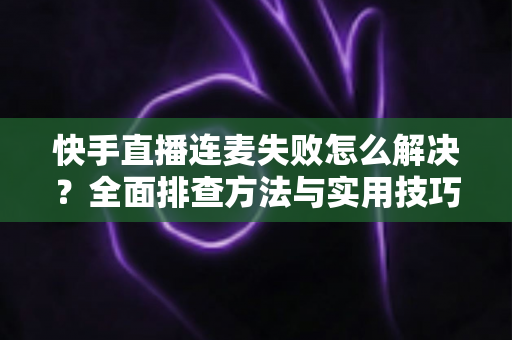 快手直播连麦失败怎么解决?全面排查方法与实用技巧助您快速恢复连麦功能 快手直播连麦失败怎么解决?全面排查方法与实用技巧助您快速恢复连麦功能