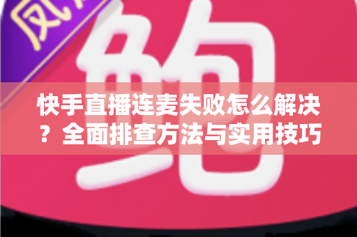 快手直播连麦失败怎么解决？全面排查方法与实用技巧助您快速恢复连麦功能